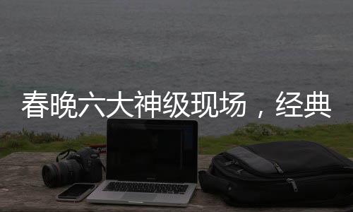 春晚六大神級現(xiàn)場，經(jīng)典回顧與深度解讀