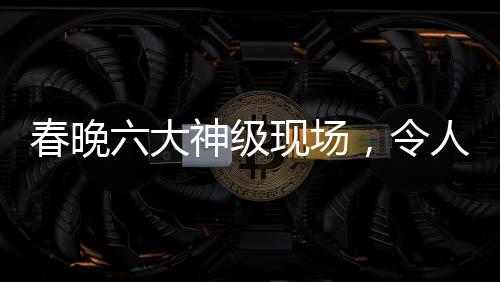 春晚六大神級(jí)現(xiàn)場(chǎng)，令人難以忘懷的經(jīng)典瞬間