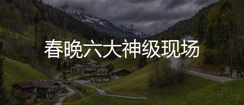 春晚六大神級(jí)現(xiàn)場(chǎng)
