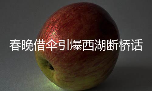 春晚借傘引爆西湖斷橋話題，文化傳承與創(chuàng)新演繹共融之美