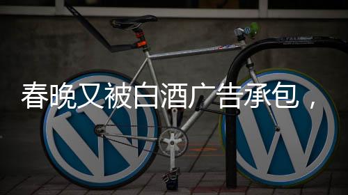 春晚又被白酒廣告承包，送酒報(bào)時(shí)植入引熱議