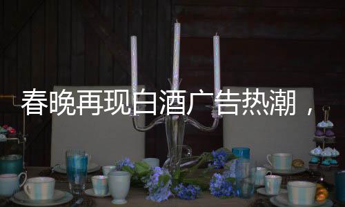 春晚再現(xiàn)白酒廣告熱潮，送酒報(bào)時(shí)植入成新寵