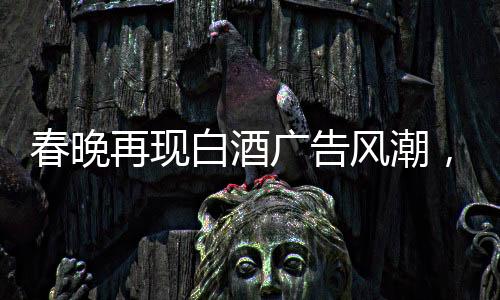 春晚再現(xiàn)白酒廣告風(fēng)潮，送酒報時植入成新寵