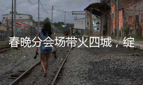 春晚分會(huì)場(chǎng)帶火四城，綻放多彩文化與經(jīng)濟(jì)的火花