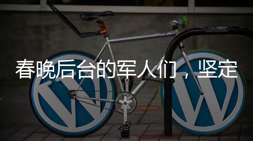 春晚后臺(tái)的軍人們，堅(jiān)定守護(hù)，給足安全感