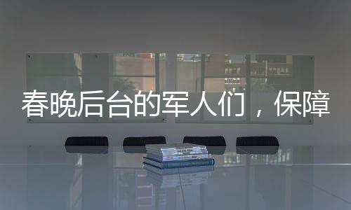 春晚后臺的軍人們，保障安全，鑄就堅實后盾