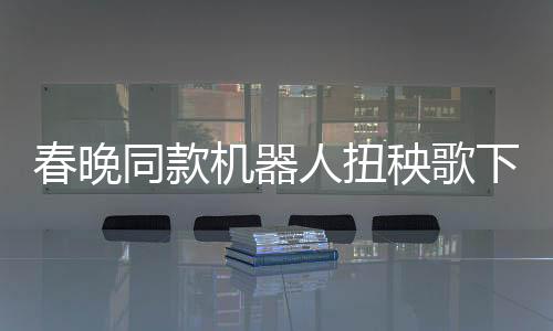 春晚同款機(jī)器人扭秧歌下鍋，科技與傳統(tǒng)文化的完美融合