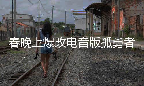 春晚上爆改電音版孤勇者，一場視聽盛宴的新篇章