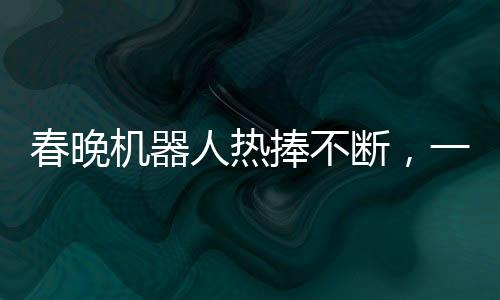 春晚機器人熱捧不斷，一機難求驚現(xiàn)65萬元高價搶購熱潮