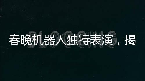 春晚機(jī)器人獨(dú)特表演，揭秘手絹如何神奇旋轉(zhuǎn)的奧秘
