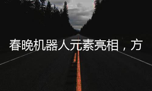 春晚機(jī)器人元素亮相，方太初點(diǎn)頭引發(fā)科技藝術(shù)融合新思考