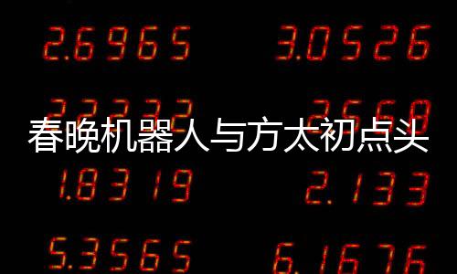 春晚機器人與方太初點頭，科技與藝術(shù)的融合展現(xiàn)