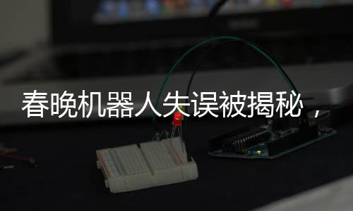 春晚機(jī)器人失誤被揭秘，意外之作的彩蛋驚艷四座