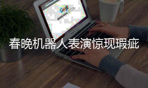 春晚機器人表演驚現(xiàn)瑕疵，下場時步伐不穩(wěn)引發(fā)關(guān)注