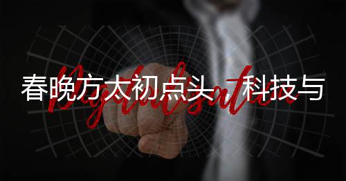 春晚方太初點頭，科技與藝術(shù)的融合展現(xiàn)機器人般的精準與韻律