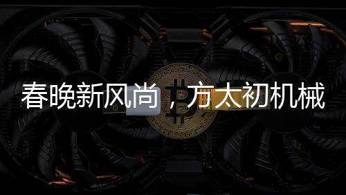 春晚新風(fēng)尚，方太初機(jī)械舞點(diǎn)燃科技之光