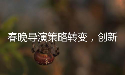 春晚導(dǎo)演策略轉(zhuǎn)變，創(chuàng)新與融合鑄就新經(jīng)典