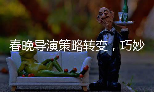 春晚導(dǎo)演策略轉(zhuǎn)變，巧妙創(chuàng)新引領(lǐng)文化盛宴的新篇章