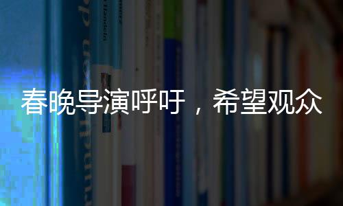 春晚導(dǎo)演呼吁，希望觀眾對我們寬容一點
