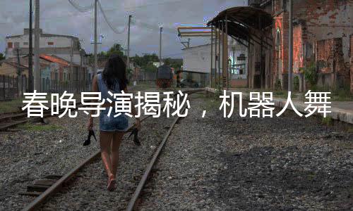 春晚導(dǎo)演揭秘，機(jī)器人舞臺(tái)上的時(shí)尚選擇——為何不穿褲子？