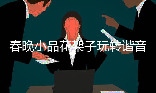 春晚小品花架子玩轉諧音梗，巧妙融合傳統(tǒng)與現(xiàn)代娛樂元素