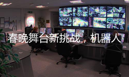 春晚舞臺(tái)新挑戰(zhàn)，機(jī)器人演員遭遇技術(shù)性尷尬——下場(chǎng)時(shí)腳步直哆嗦