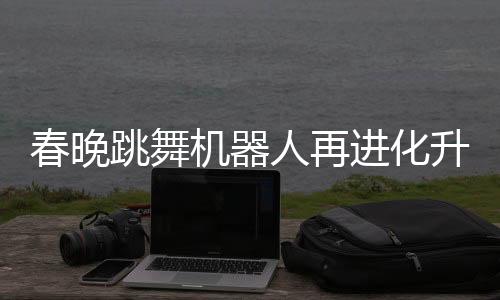 春晚跳舞機器人再進化升級，展現(xiàn)科技與文化融合新篇章