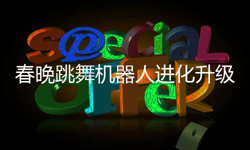 春晚跳舞機器人進化升級，科技魅力再展新篇章