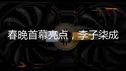 春晚首幕亮點(diǎn)，李子柒成為首個(gè)女生鏡頭焦點(diǎn)