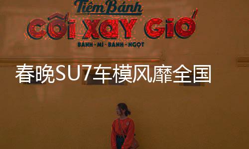 春晚SU7車模風(fēng)靡全國(guó)，銷量火爆至斷貨