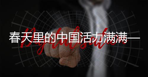 春天里的中國活力滿滿——煥發(fā)勃勃生機的時代篇章