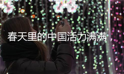 春天里的中國活力滿滿，盛世景象中的無限生機與蓬勃力量