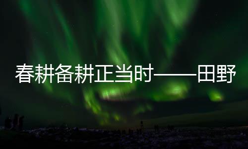 春耕備耕正當(dāng)時——田野耕耘新篇章