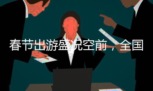 春節(jié)出游盛況空前，全國(guó)共吸引超5億人次旅游