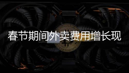 春節(jié)期間外賣費(fèi)用增長現(xiàn)象的探討