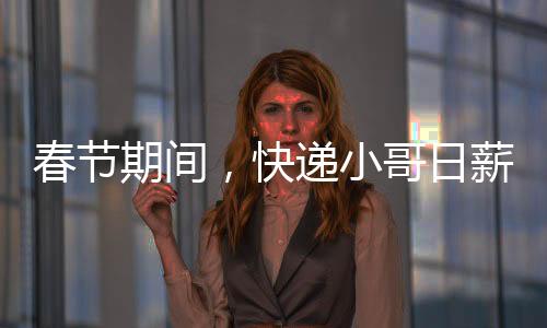 春節(jié)期間，快遞小哥日薪可超700元——忙碌背后的辛勤與付出