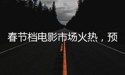 春節(jié)檔電影市場火熱，預(yù)售票房突破6億大關(guān)