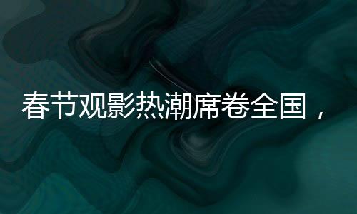 春節(jié)觀影熱潮席卷全國，觀影人次達(dá)1.87億，共赴光影盛宴