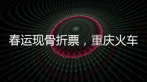 春運現(xiàn)骨折票，重慶火車票價跌至冰點，最低僅需2.5元