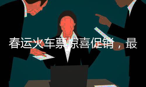 春運(yùn)火車票驚喜促銷，最低票價(jià)低至幾元！