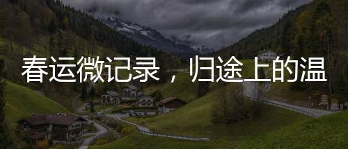 春運微記錄，歸途上的溫暖——回家的故事