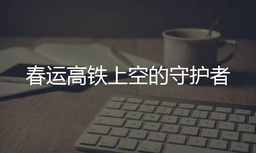春運(yùn)高鐵上空的守護(hù)者