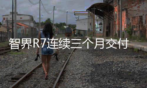 智界R7連續(xù)三個(gè)月交付破萬(wàn)，展現(xiàn)強(qiáng)勁市場(chǎng)競(jìng)爭(zhēng)力
