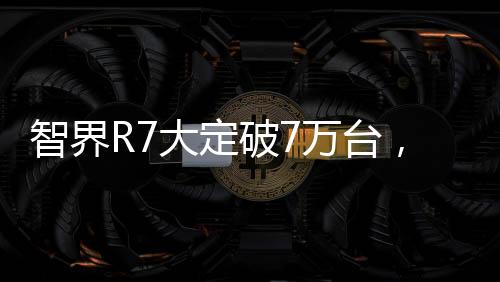 智界R7大定破7萬臺，市場影響力與獨特魅力的全面展現(xiàn)