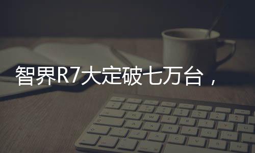 智界R7大定破七萬臺(tái)，技術(shù)革新與市場熱捧的完美結(jié)合