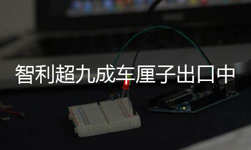 智利超九成車?yán)遄映隹谥袊?，全球貿(mào)易的新里程碑