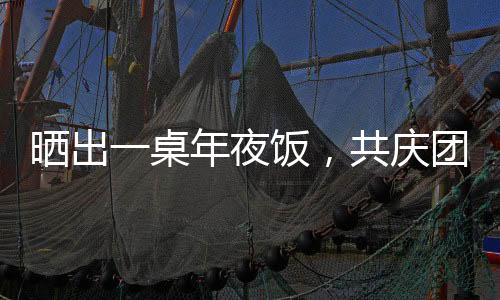 曬出一桌年夜飯，共慶團圓佳節(jié)