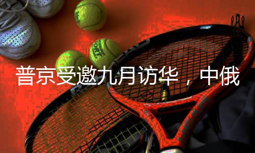 普京受邀九月訪華，中俄關(guān)系的新篇章