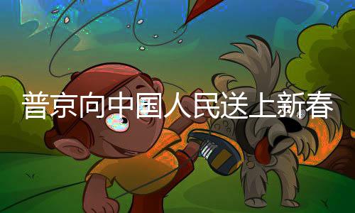 普京向中國人民送上新春祝福，跨越國界的友誼與祝福
