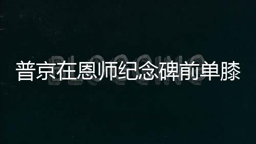 普京在恩師紀(jì)念碑前單膝跪地獻(xiàn)花，深情緬懷教育之恩
